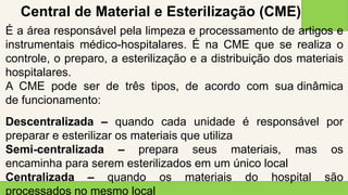 2 0 X X
2 2
É a área responsável pela limpeza e processamento de artigos e
instrumentais médico-hospitalares. É na CME que se realiza o
controle, o preparo, a esterilização e a distribuição dos materiais
hospitalares.
A CME pode ser de três tipos, de acordo com sua dinâmica
de funcionamento:
Descentralizada – quando cada unidade é responsável por
preparar e esterilizar os materiais que utiliza
Semi-centralizada – prepara seus materiais, mas os
encaminha para serem esterilizados em um único local
Centralizada – quando os materiais do hospital são
processados no mesmo local
Central de Material e Esterilização (CME)
 