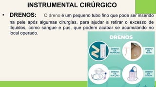 2 0 X X
2 8
• DRENOS: O dreno é um pequeno tubo fino que pode ser inserido
na pele após algumas cirurgias, para ajudar a retirar o excesso de
líquidos, como sangue e pus, que podem acabar se acumulando no
local operado.
INSTRUMENTAL CIRÚRGICO
 