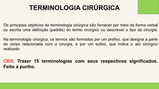 2 0 X X
3 3
Os principais objetivos da terminologia cirúrgica são fornecer por meio da forma verbal
ou escrita uma definição (padrão) do termo cirúrgico ou descrever o tipo de cirurgia.
Na terminologia cirúrgica, os termos são formados por um prefixo, que designa a parte
do corpo relacionada com a cirurgia, e por um sufixo, que indica o ato cirúrgico
realizado
OBS: Trazer 15 terminologias com seus respectivos significados.
Feito a punho.
TERMINOLOGIA CIRÚRGICA
 