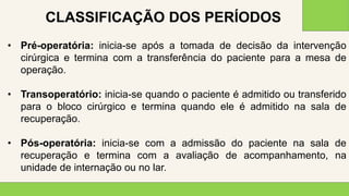 2 0 X X
3 5
• Pré-operatória: inicia-se após a tomada de decisão da intervenção
cirúrgica e termina com a transferência do paciente para a mesa de
operação.
• Transoperatório: inicia-se quando o paciente é admitido ou transferido
para o bloco cirúrgico e termina quando ele é admitido na sala de
recuperação.
• Pós-operatória: inicia-se com a admissão do paciente na sala de
recuperação e termina com a avaliação de acompanhamento, na
unidade de internação ou no lar.
CLASSIFICAÇÃO DOS PERÍODOS
 
