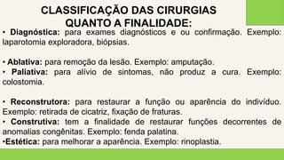 2 0 X X
3 6
• Diagnóstica: para exames diagnósticos e ou confirmação. Exemplo:
laparotomia exploradora, biópsias.
• Ablativa: para remoção da lesão. Exemplo: amputação.
• Paliativa: para alívio de sintomas, não produz a cura. Exemplo:
colostomia.
• Reconstrutora: para restaurar a função ou aparência do indivíduo.
Exemplo: retirada de cicatriz, fixação de fraturas.
• Construtiva: tem a finalidade de restaurar funções decorrentes de
anomalias congênitas. Exemplo: fenda palatina.
•Estética: para melhorar a aparência. Exemplo: rinoplastia.
CLASSIFICAÇÃO DAS CIRURGIAS
QUANTO A FINALIDADE:
 