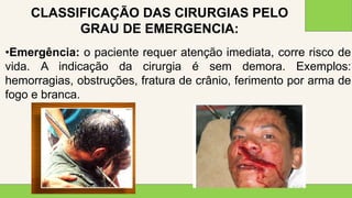 2 0 X X
3 7
•Emergência: o paciente requer atenção imediata, corre risco de
vida. A indicação da cirurgia é sem demora. Exemplos:
hemorragias, obstruções, fratura de crânio, ferimento por arma de
fogo e branca.
CLASSIFICAÇÃO DAS CIRURGIAS PELO
GRAU DE EMERGENCIA:
 