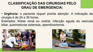 2 0 X X
3 8
• Urgência: o paciente requer pronta atenção. A indicação da
cirurgia é de 24 a 30 horas.
Exemplos: litíase renal ou uretral, infecção aguda da vesícula
biliar, queimaduras extensas, apendicectomia.
CLASSIFICAÇÃO DAS CIRURGIAS PELO
GRAU DE EMERGENCIA:
 