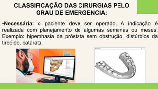 2 0 X X
3 9
•Necessária: o paciente deve ser operado. A indicação é
realizada com planejamento de algumas semanas ou meses.
Exemplo: hiperphasia da próstata sem obstrução, distúrbios da
tireóide, catarata.
CLASSIFICAÇÃO DAS CIRURGIAS PELO
GRAU DE EMERGENCIA:
 