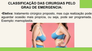 2 0 X X
4 0
•Eletiva: tratamento cirúrgico proposto, mas cuja realização pode
aguardar ocasião mais propícia, ou seja, pode ser programada.
Exemplo: mamoplastia.
CLASSIFICAÇÃO DAS CIRURGIAS PELO
GRAU DE EMERGENCIA:
 