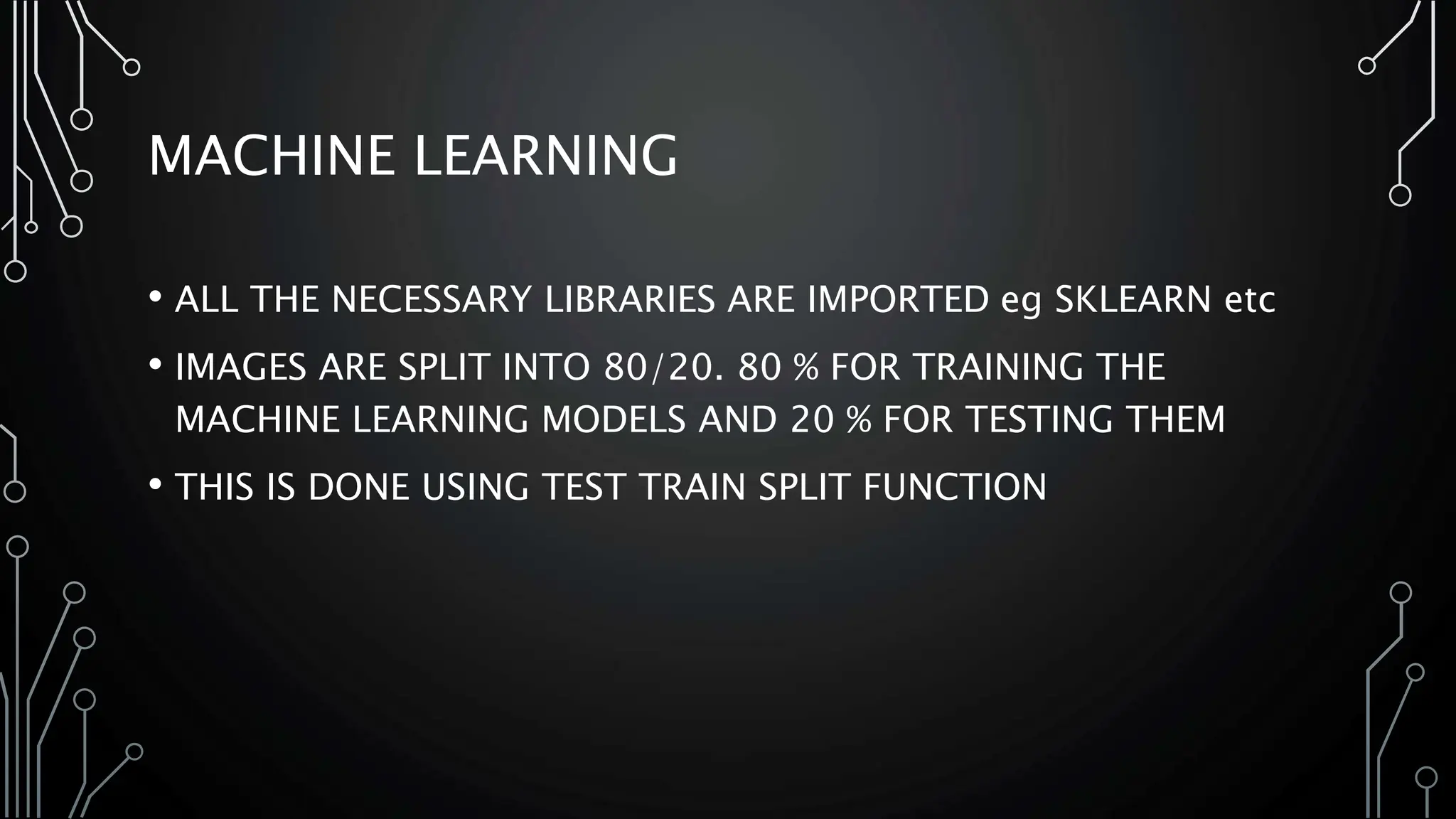 MACHINE LEARNING
• ALL THE NECESSARY LIBRARIES ARE IMPORTED eg SKLEARN etc
• IMAGES ARE SPLIT INTO 80/20. 80 % FOR TRAINING THE
MACHINE LEARNING MODELS AND 20 % FOR TESTING THEM
• THIS IS DONE USING TEST TRAIN SPLIT FUNCTION
 