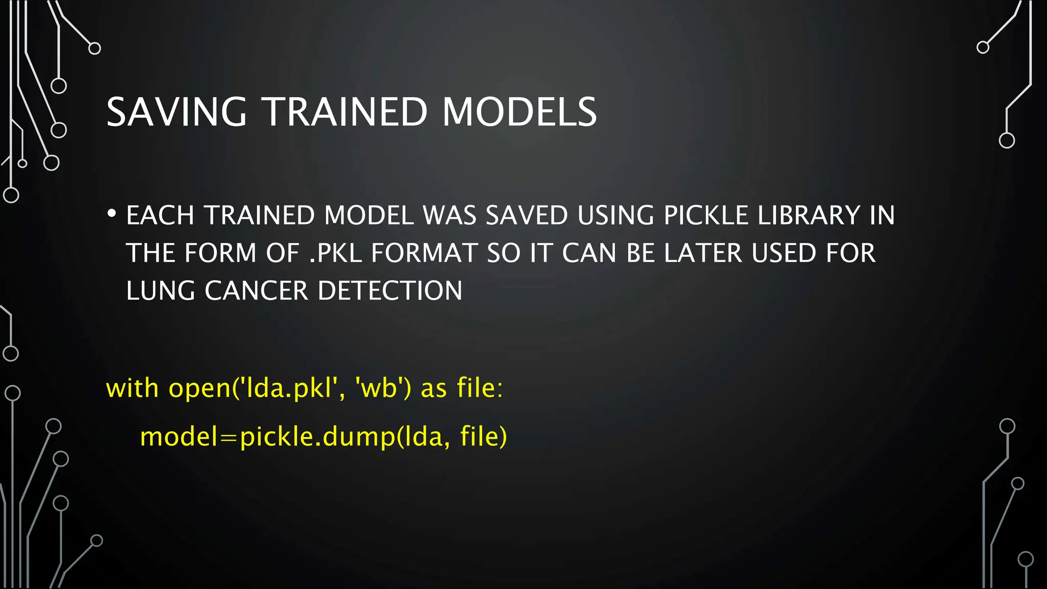 SAVING TRAINED MODELS
• EACH TRAINED MODEL WAS SAVED USING PICKLE LIBRARY IN
THE FORM OF .PKL FORMAT SO IT CAN BE LATER USED FOR
LUNG CANCER DETECTION
with open('lda.pkl', 'wb') as file:
model=pickle.dump(lda, file)
 