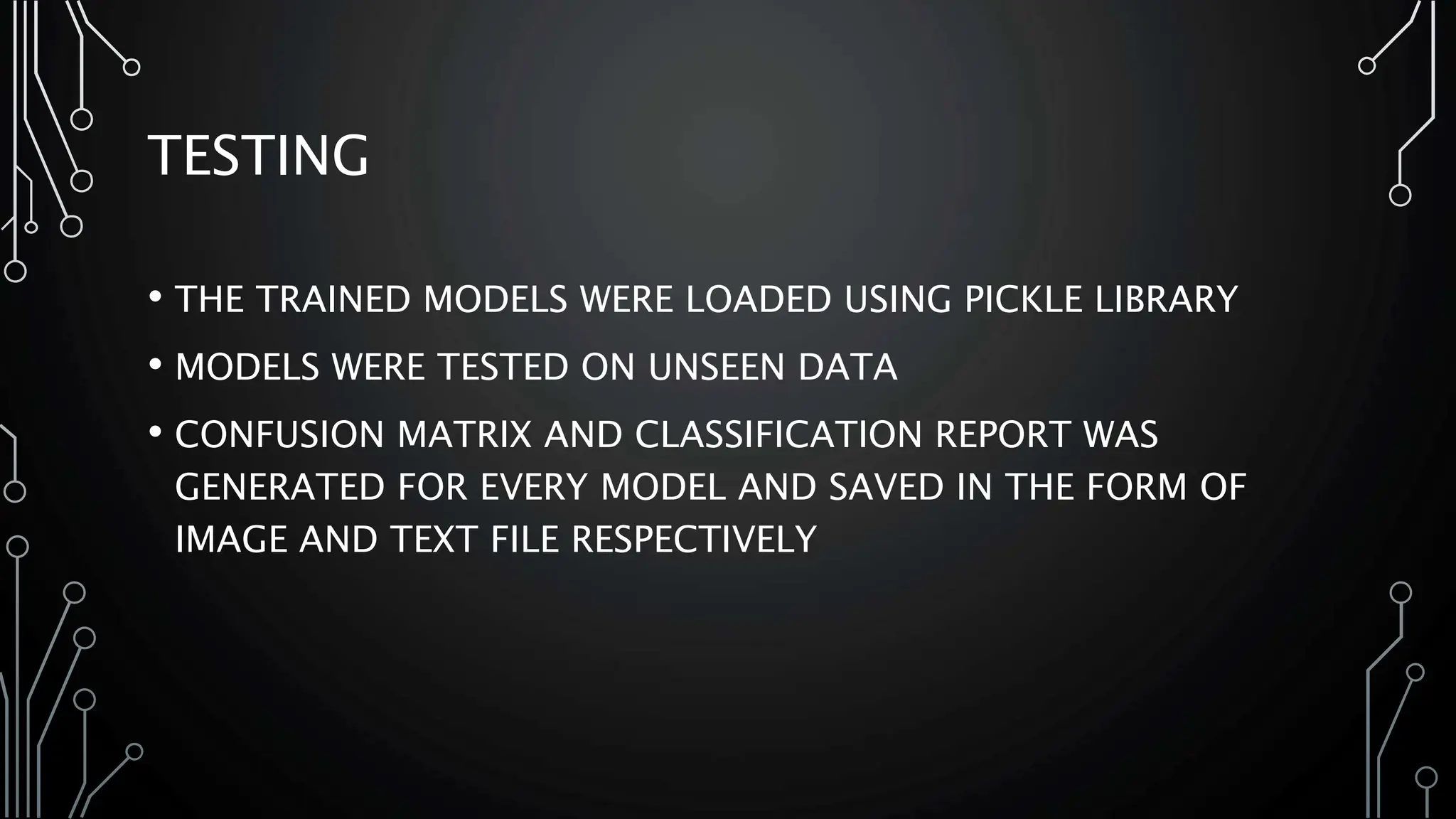 TESTING
• THE TRAINED MODELS WERE LOADED USING PICKLE LIBRARY
• MODELS WERE TESTED ON UNSEEN DATA
• CONFUSION MATRIX AND CLASSIFICATION REPORT WAS
GENERATED FOR EVERY MODEL AND SAVED IN THE FORM OF
IMAGE AND TEXT FILE RESPECTIVELY
 