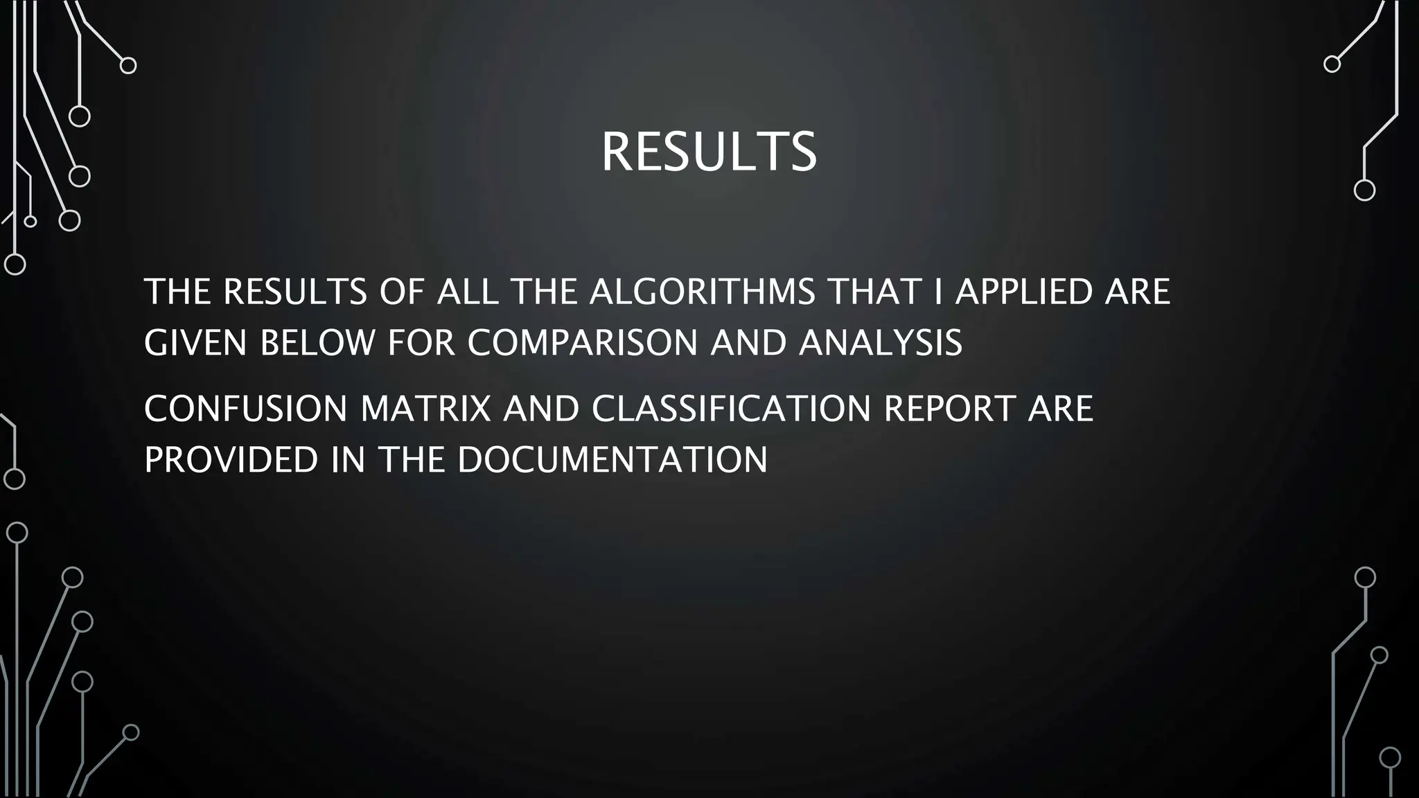 RESULTS
THE RESULTS OF ALL THE ALGORITHMS THAT I APPLIED ARE
GIVEN BELOW FOR COMPARISON AND ANALYSIS
CONFUSION MATRIX AND CLASSIFICATION REPORT ARE
PROVIDED IN THE DOCUMENTATION
 