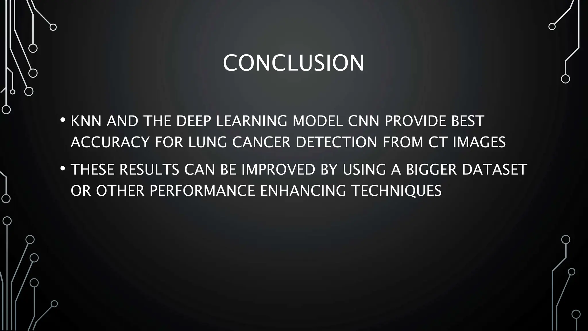 CONCLUSION
• KNN AND THE DEEP LEARNING MODEL CNN PROVIDE BEST
ACCURACY FOR LUNG CANCER DETECTION FROM CT IMAGES
• THESE RESULTS CAN BE IMPROVED BY USING A BIGGER DATASET
OR OTHER PERFORMANCE ENHANCING TECHNIQUES
 