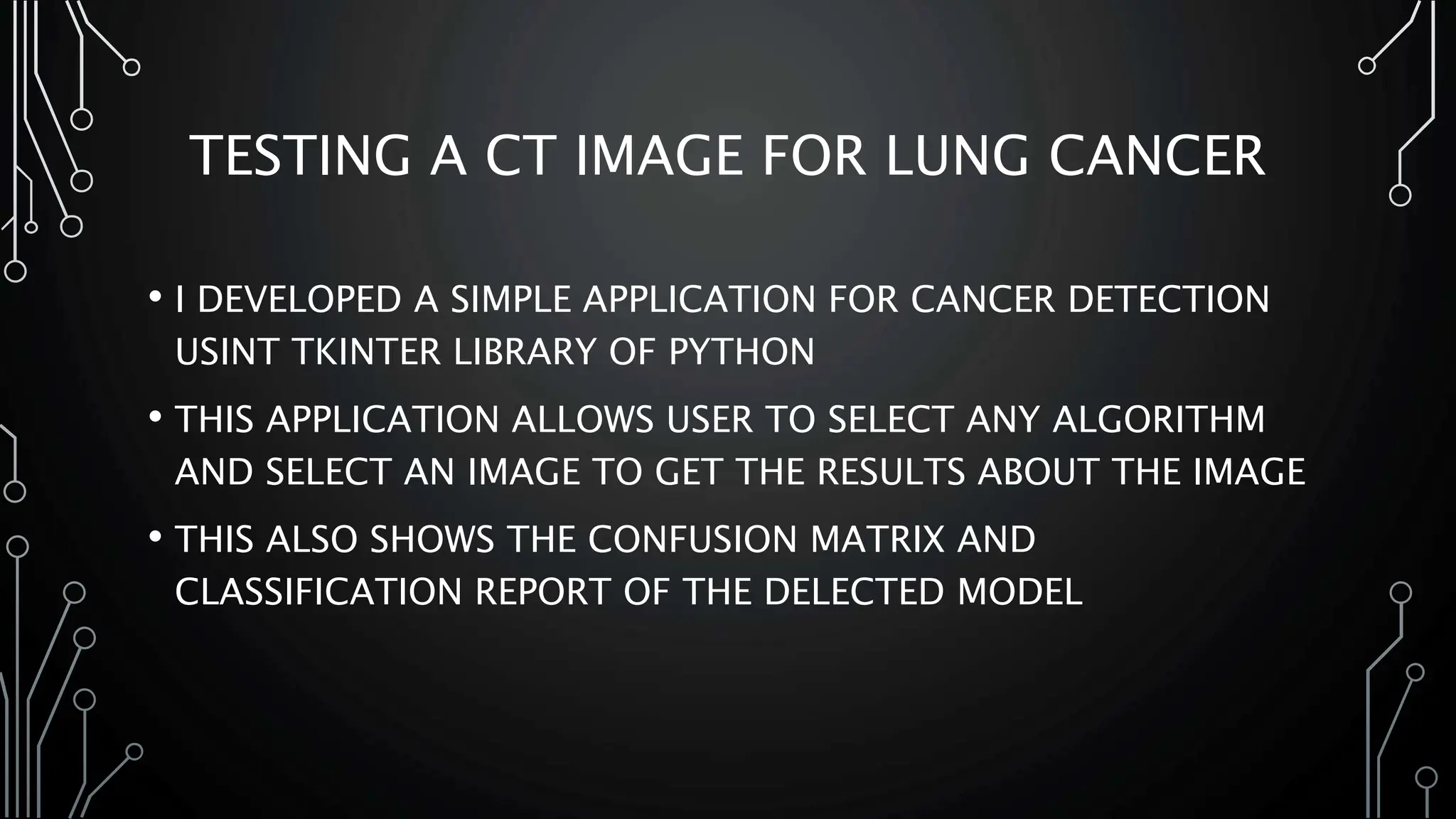 TESTING A CT IMAGE FOR LUNG CANCER
• I DEVELOPED A SIMPLE APPLICATION FOR CANCER DETECTION
USINT TKINTER LIBRARY OF PYTHON
• THIS APPLICATION ALLOWS USER TO SELECT ANY ALGORITHM
AND SELECT AN IMAGE TO GET THE RESULTS ABOUT THE IMAGE
• THIS ALSO SHOWS THE CONFUSION MATRIX AND
CLASSIFICATION REPORT OF THE DELECTED MODEL
 