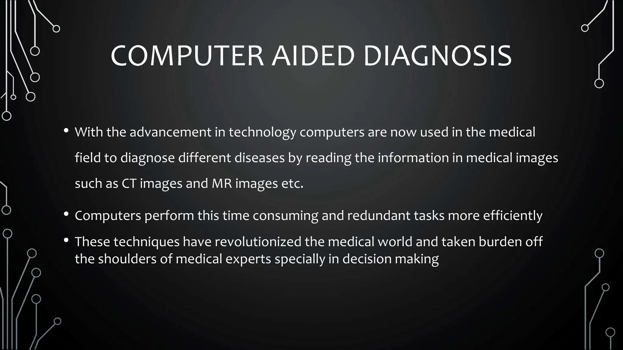 COMPUTER AIDED DIAGNOSIS
• With the advancement in technology computers are now used in the medical
field to diagnose different diseases by reading the information in medical images
such as CT images and MR images etc.
• Computers perform this time consuming and redundant tasks more efficiently
• These techniques have revolutionized the medical world and taken burden off
the shoulders of medical experts specially in decision making
 