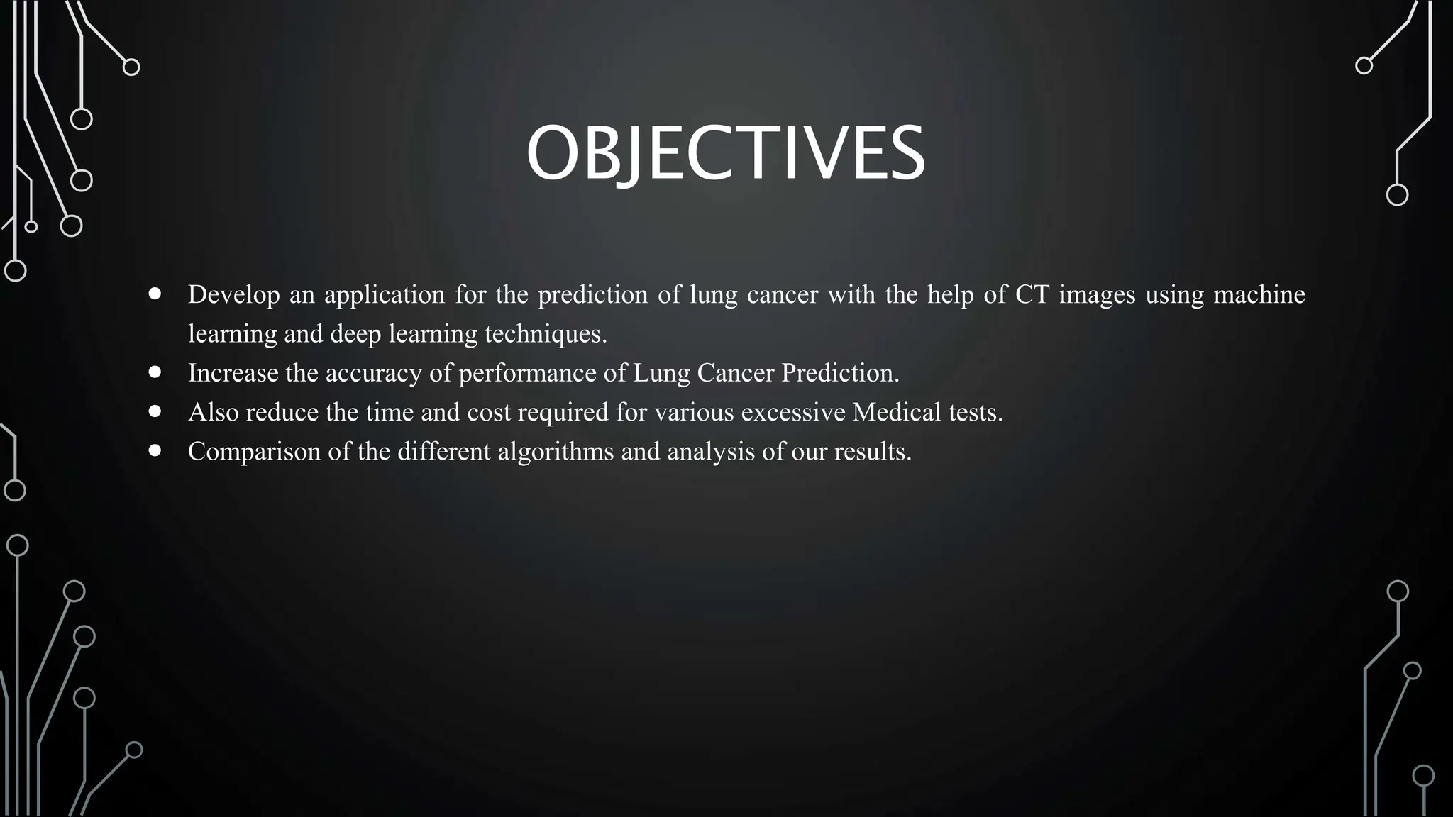 OBJECTIVES
 Develop an application for the prediction of lung cancer with the help of CT images using machine
learning and deep learning techniques.
 Increase the accuracy of performance of Lung Cancer Prediction.
 Also reduce the time and cost required for various excessive Medical tests.
 Comparison of the different algorithms and analysis of our results.
 