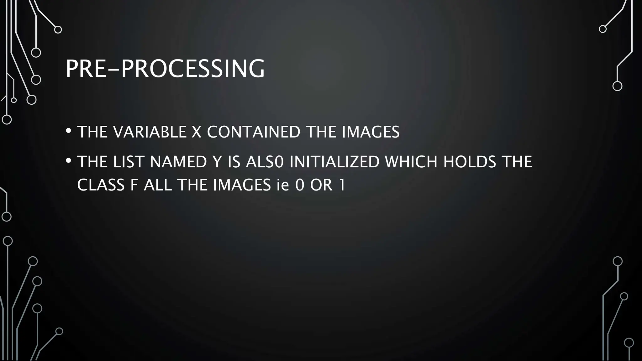 PRE-PROCESSING
• THE VARIABLE X CONTAINED THE IMAGES
• THE LIST NAMED Y IS ALS0 INITIALIZED WHICH HOLDS THE
CLASS F ALL THE IMAGES ie 0 OR 1
 