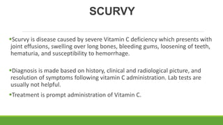 SCURVY
Scurvy is disease caused by severe Vitamin C deficiency which presents with
joint effusions, swelling over long bones, bleeding gums, loosening of teeth,
hematuria, and susceptibility to hemorrhage.
Diagnosis is made based on history, clinical and radiological picture, and
resolution of symptoms following vitamin C administration. Lab tests are
usually not helpful.
Treatment is prompt administration of Vitamin C.
 