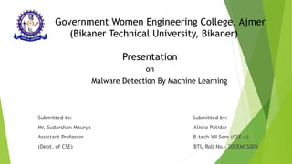 Government Women Engineering College, Ajmer
(Bikaner Technical University, Bikaner)
Presentation
on
Malware Detection By Machine Learning
Submitted to: Submitted by:
Mr. Sudarshan Maurya Alisha Patidar
Assistant Professor B.tech VII Sem (CSE-A)
(Dept. of CSE) BTU Roll No.- 20EEMCS005
 