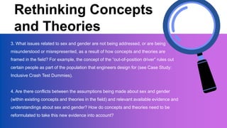 Rethinking Concepts
and Theories
3. What issues related to sex and gender are not being addressed, or are being
misunderstood or misrepresented, as a result of how concepts and theories are
framed in the field? For example, the concept of the “out-of-position driver” rules out
certain people as part of the population that engineers design for (see Case Study:
Inclusive Crash Test Dummies).
4. Are there conflicts between the assumptions being made about sex and gender
(within existing concepts and theories in the field) and relevant available evidence and
understandings about sex and gender? How do concepts and theories need to be
reformulated to take this new evidence into account?
 