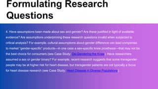 Formulating Research
Questions
4. Have assumptions been made about sex and gender? Are these justified in light of available
evidence? Are assumptions underpinning these research questions invalid when subjected to
critical analysis? For example, cultural assumptions about gender difference can lead companies
to market “gender-specific” products—in one case a sex-specific knee prosthesis—that may not be
the best choice for consumers (see Case Study: De-Gendering the Knee). Have researchers
assumed a sex or gender binary? For example, recent research suggests that some transgender
people may be at higher risk for heart disease, but transgender patients are not typically a focus
for heart disease research (see Case Study: Heart Disease in Diverse Populations).
 