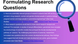 Formulating Research
Questions
5. Have any potentially relevant groups of research subjects been left out (e.g., female
animals in drug research, women and gender-diverse people in systems biology,
pregnant women and large people in automotive engineering)? (See Case
Studies: Prescription Drugs, Systems Biology, and Inclusive Crash Test Dummies.)
6. What research questions would lead to more robust research designs and
methods? For example, in studies of sexual differentiation, geneticists have revealed
the shortcomings of scientific models that portrayed the female developmental
pathway as “passive.” By challenging assumptions of passivity, researchers
formulated new questions about the ovarian developmental pathway. New findings
now suggest that both female and male development are active, gene-mediated
processes (see Case Study: Genetics of Sex Determination).
 