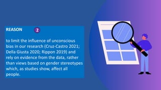 REASON
to limit the influence of unconscious
bias in our research (Cruz-Castro 2021;
Della Giusta 2020; Rippon 2019) and
rely on evidence from the data, rather
than views based on gender stereotypes
which, as studies show, affect all
people.
2
 