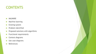 CONTENTS
 MALWARE
 Machine learning
 Existing system
 Problem identified
 Proposed solutions with algorithms
 Functional requirements
 Context diagrams
 Use case diagrams
 References
 