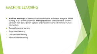MACHINE LEARNING
 Machine learning is a method of data analysis that automates analytical model
building. It is a branch of artificial intelligence based on the idea that systems
can learn from data, identify patterns and make decisions with minimal human
intervention.
 Types of machine learning
 Supervised learning
 Unsupervised learning
 Reinforcement learning
 