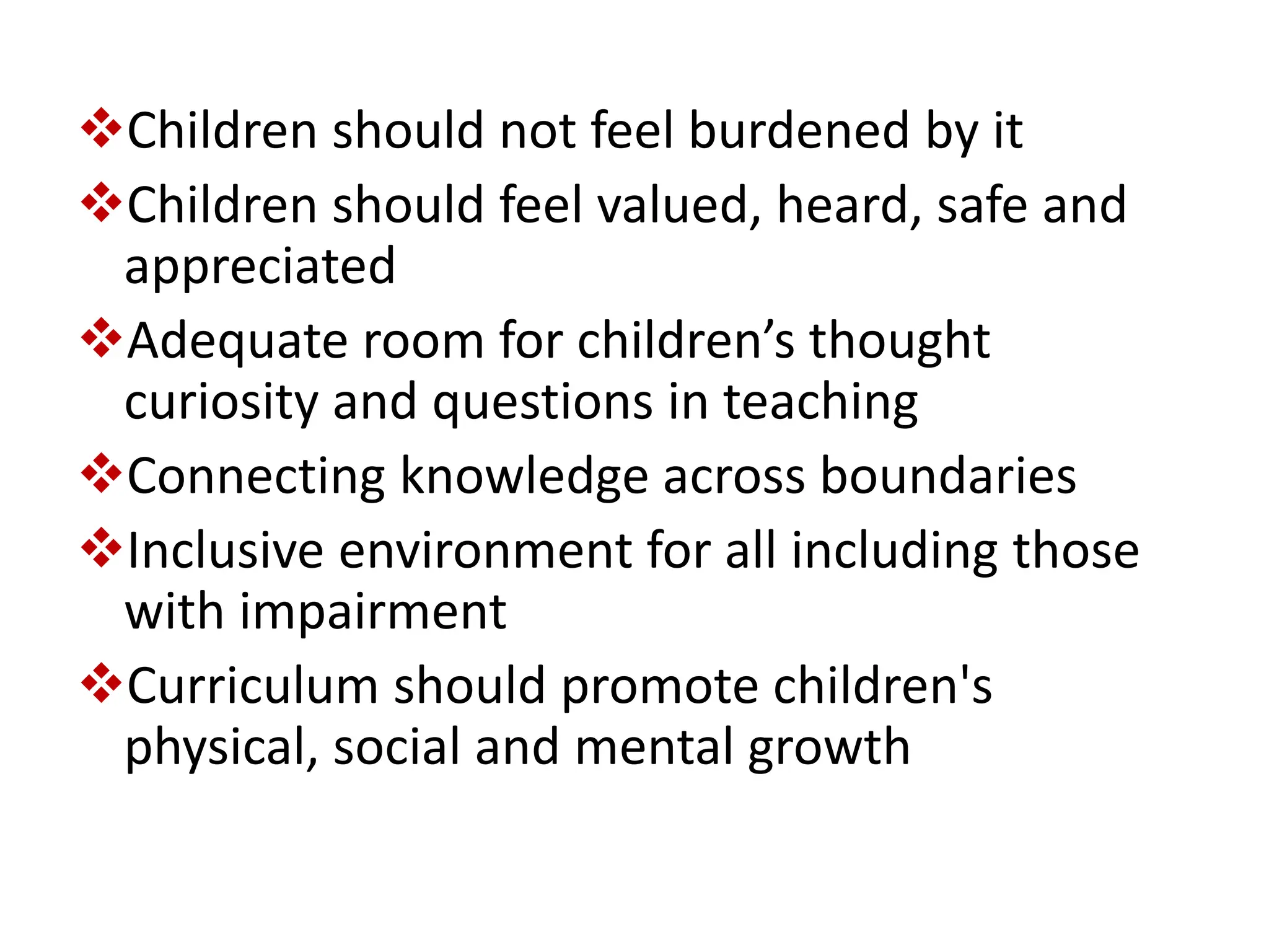 Children should not feel burdened by it
Children should feel valued, heard, safe and
appreciated
Adequate room for children’s thought
curiosity and questions in teaching
Connecting knowledge across boundaries
Inclusive environment for all including those
with impairment
Curriculum should promote children's
physical, social and mental growth
 