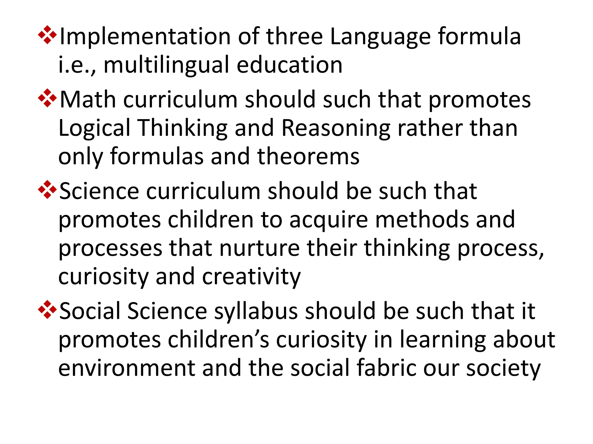 Implementation of three Language formula
i.e., multilingual education
Math curriculum should such that promotes
Logical Thinking and Reasoning rather than
only formulas and theorems
Science curriculum should be such that
promotes children to acquire methods and
processes that nurture their thinking process,
curiosity and creativity
Social Science syllabus should be such that it
promotes children’s curiosity in learning about
environment and the social fabric our society
 