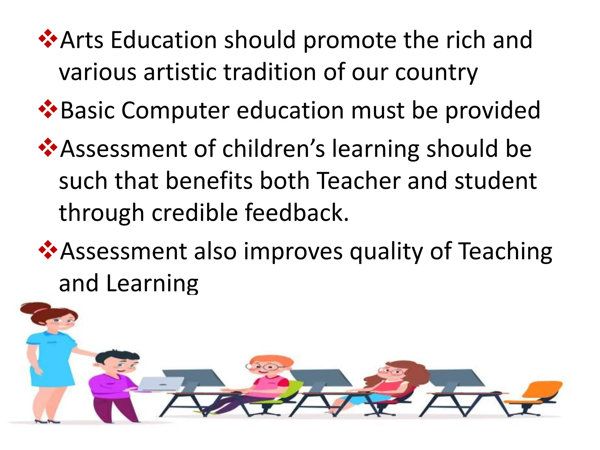 Arts Education should promote the rich and
various artistic tradition of our country
Basic Computer education must be provided
Assessment of children’s learning should be
such that benefits both Teacher and student
through credible feedback.
Assessment also improves quality of Teaching
and Learning
 