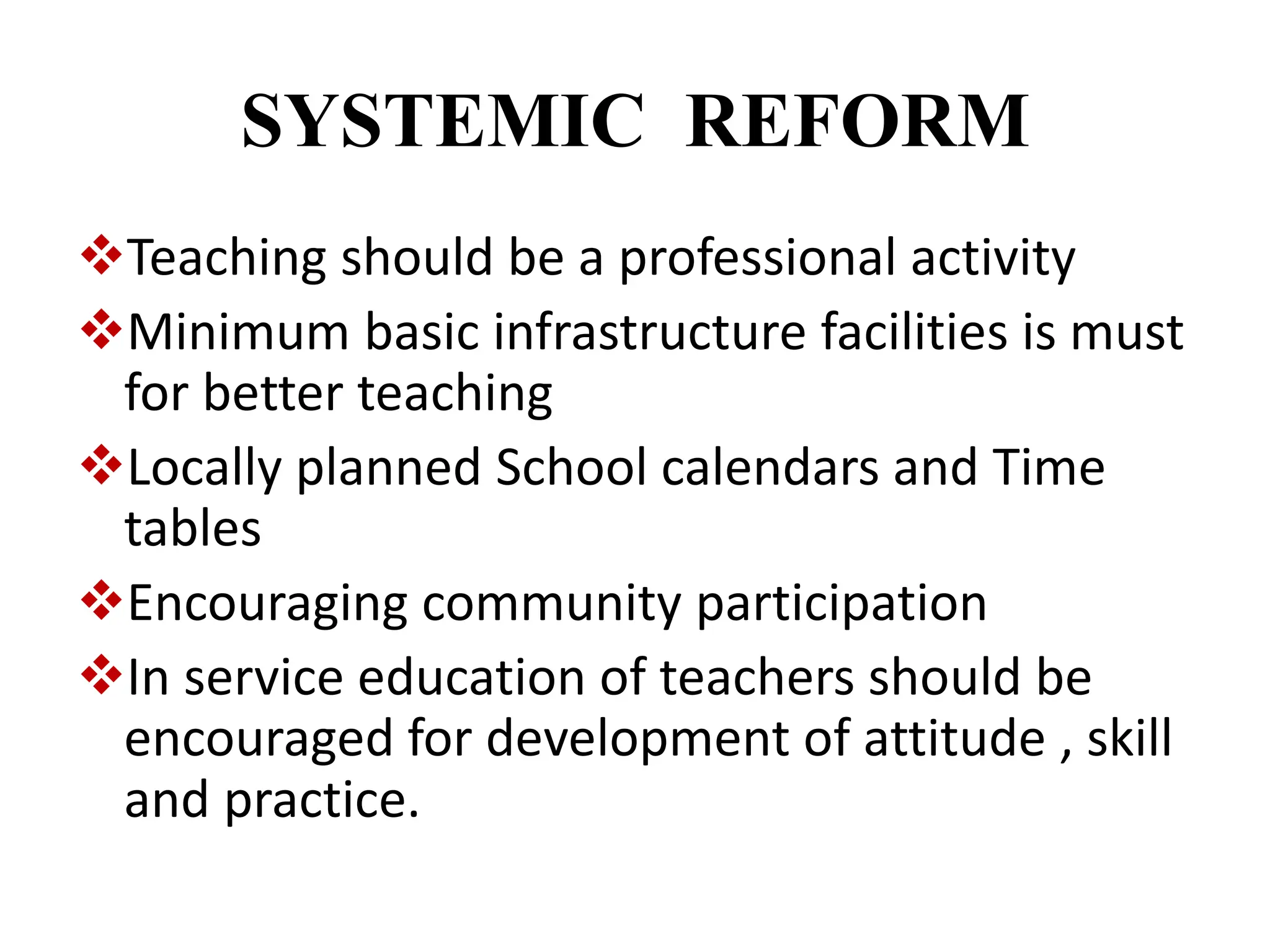 SYSTEMIC REFORM
Teaching should be a professional activity
Minimum basic infrastructure facilities is must
for better teaching
Locally planned School calendars and Time
tables
Encouraging community participation
In service education of teachers should be
encouraged for development of attitude , skill
and practice.
 