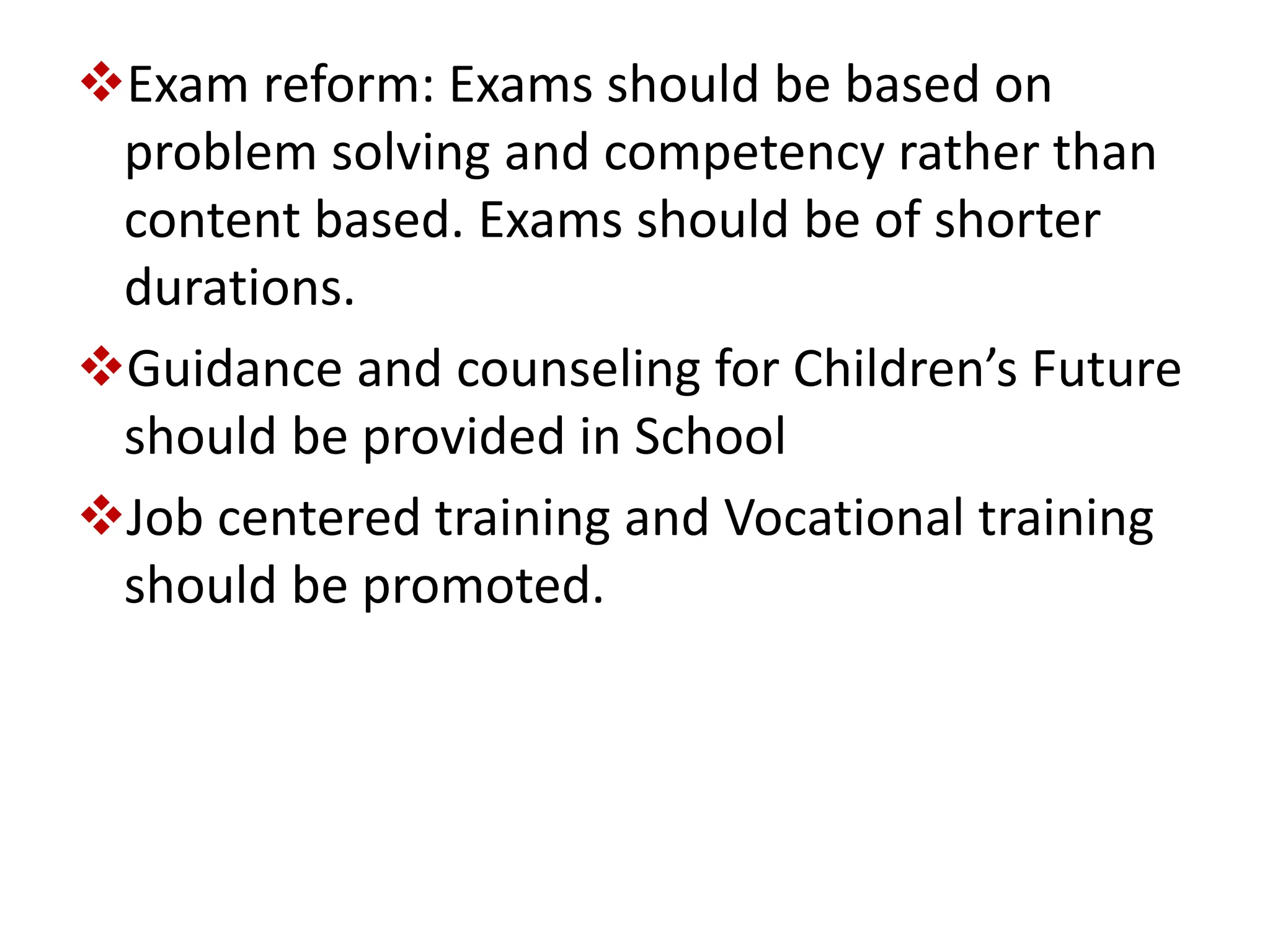 Exam reform: Exams should be based on
problem solving and competency rather than
content based. Exams should be of shorter
durations.
Guidance and counseling for Children’s Future
should be provided in School
Job centered training and Vocational training
should be promoted.
 