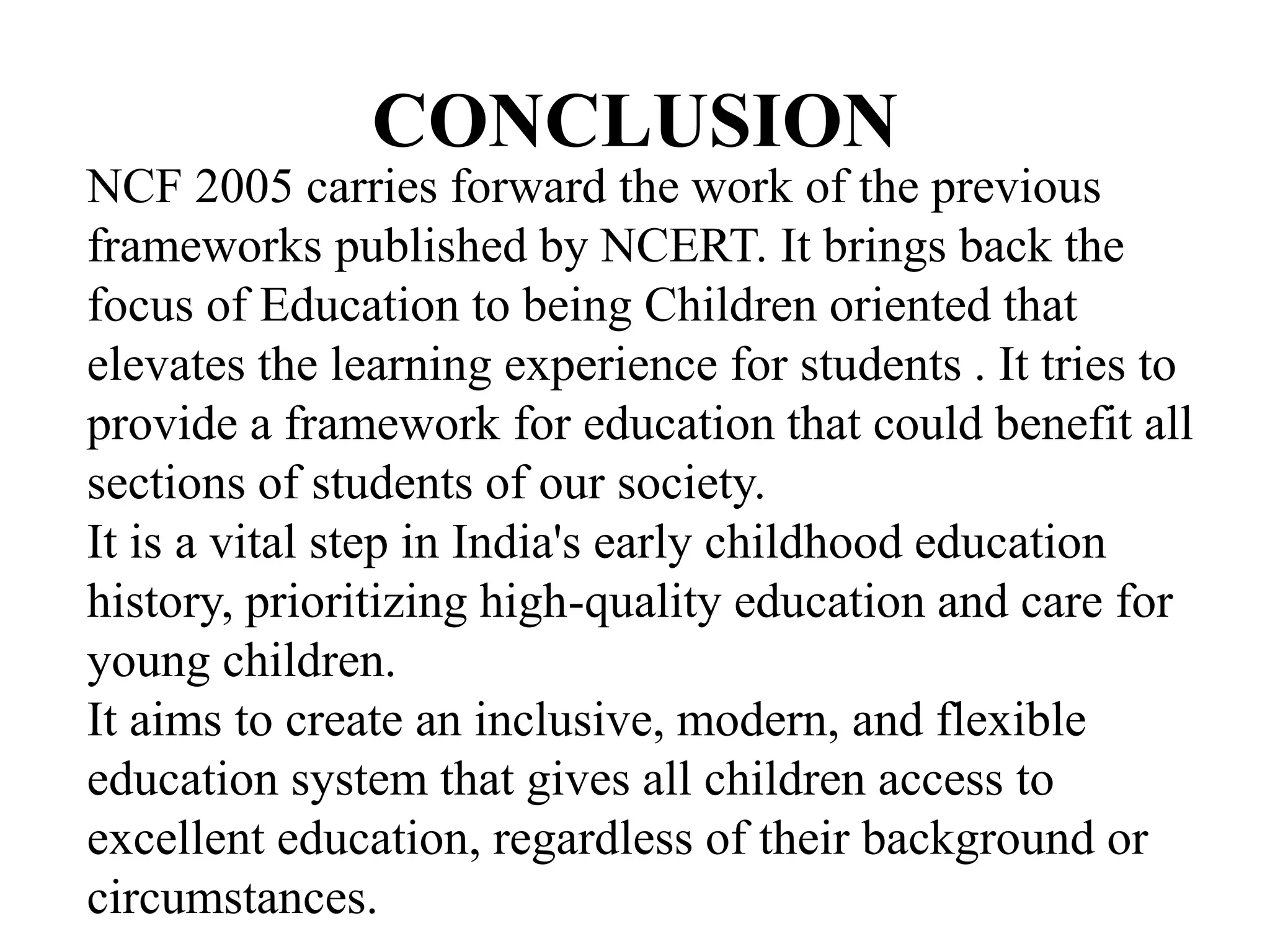 CONCLUSION
NCF 2005 carries forward the work of the previous
frameworks published by NCERT. It brings back the
focus of Education to being Children oriented that
elevates the learning experience for students . It tries to
provide a framework for education that could benefit all
sections of students of our society.
It is a vital step in India's early childhood education
history, prioritizing high-quality education and care for
young children.
It aims to create an inclusive, modern, and flexible
education system that gives all children access to
excellent education, regardless of their background or
circumstances.
 