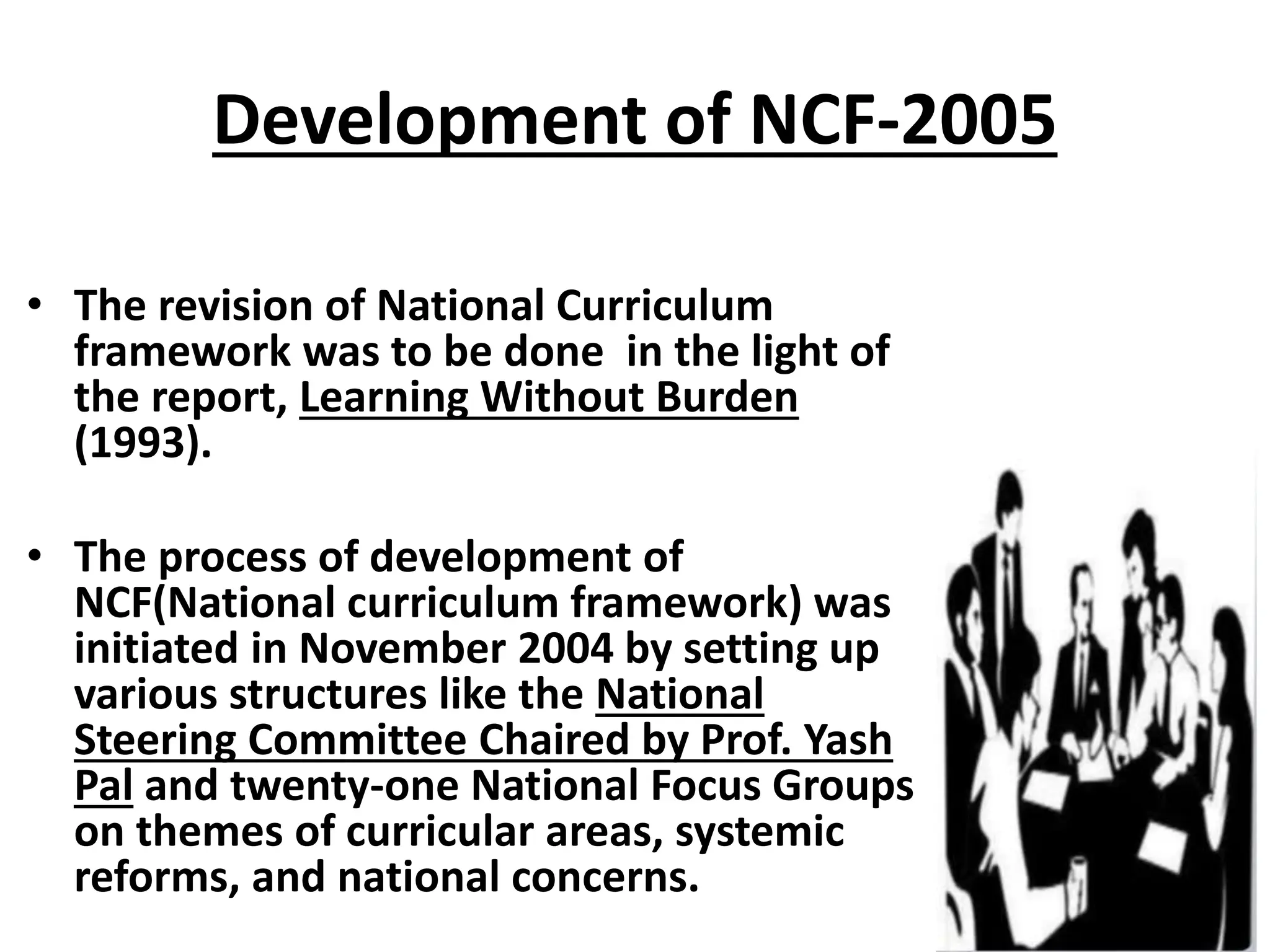 Development of NCF-2005
• The revision of National Curriculum
framework was to be done in the light of
the report, Learning Without Burden
(1993).
• The process of development of
NCF(National curriculum framework) was
initiated in November 2004 by setting up
various structures like the National
Steering Committee Chaired by Prof. Yash
Pal and twenty-one National Focus Groups
on themes of curricular areas, systemic
reforms, and national concerns.
 
