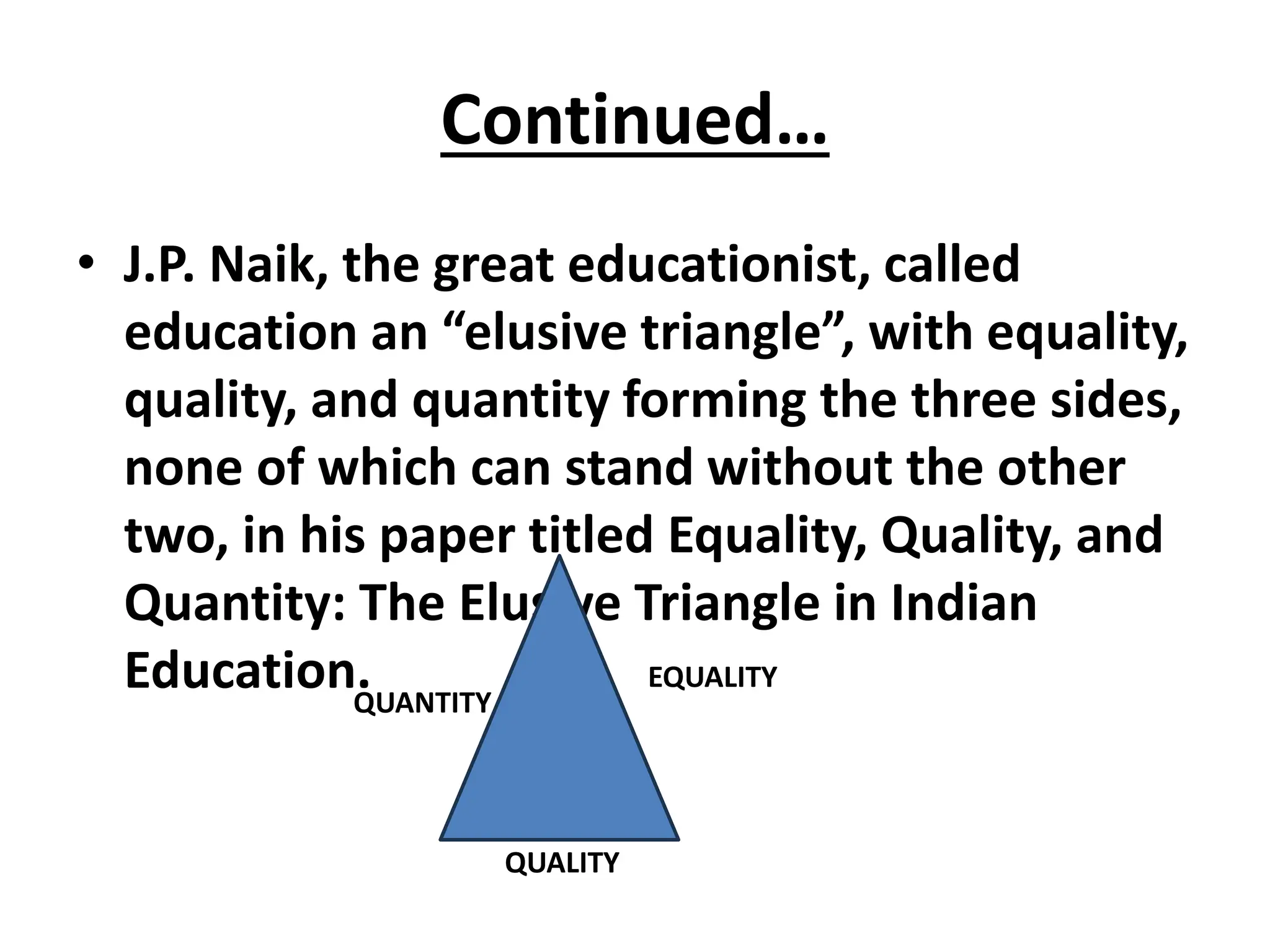 Continued…
• J.P. Naik, the great educationist, called
education an “elusive triangle”, with equality,
quality, and quantity forming the three sides,
none of which can stand without the other
two, in his paper titled Equality, Quality, and
Quantity: The Elusive Triangle in Indian
Education.
QUALITY
EQUALITY
QUANTITY
 