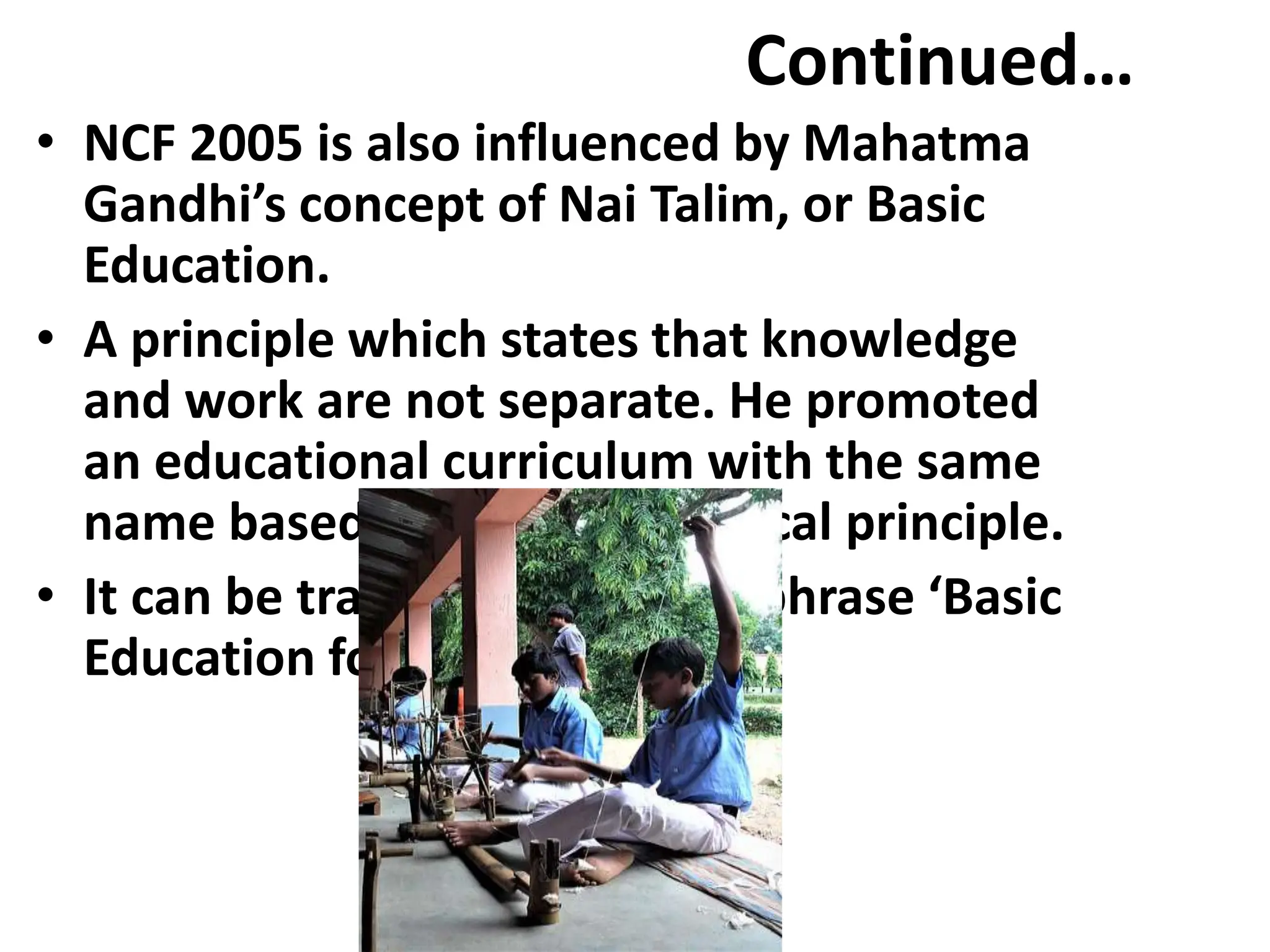 Continued…
• NCF 2005 is also influenced by Mahatma
Gandhi’s concept of Nai Talim, or Basic
Education.
• A principle which states that knowledge
and work are not separate. He promoted
an educational curriculum with the same
name based on this pedagogical principle.
• It can be translated with the phrase ‘Basic
Education for all’.
 
