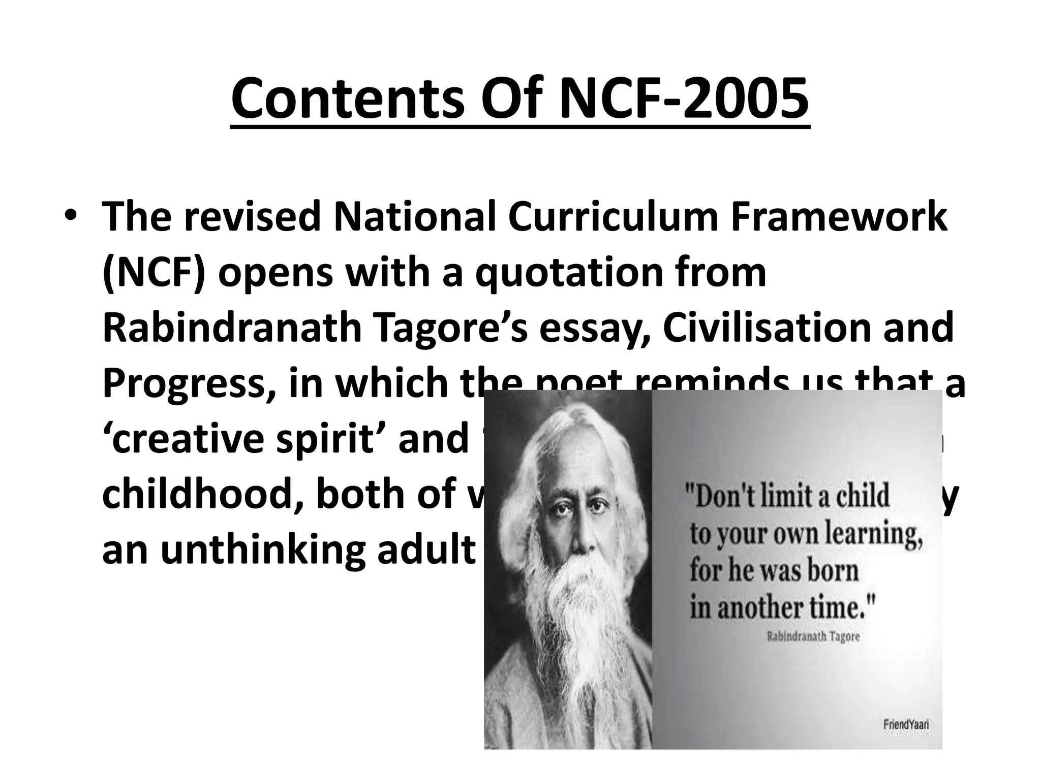 Contents Of NCF-2005
• The revised National Curriculum Framework
(NCF) opens with a quotation from
Rabindranath Tagore’s essay, Civilisation and
Progress, in which the poet reminds us that a
‘creative spirit’ and ‘generous joy’ are key in
childhood, both of which can be distorted by
an unthinking adult world.
 