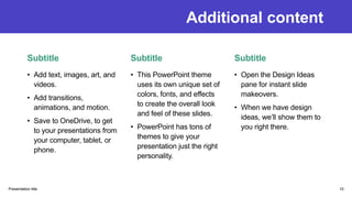 Additional content
Subtitle
• Add text, images, art, and
videos.
• Add transitions,
animations, and motion.
• Save to OneDrive, to get
to your presentations from
your computer, tablet, or
phone.
Subtitle
• This PowerPoint theme
uses its own unique set of
colors, fonts, and effects
to create the overall look
and feel of these slides.
• PowerPoint has tons of
themes to give your
presentation just the right
personality.
Subtitle
• Open the Design Ideas
pane for instant slide
makeovers.
• When we have design
ideas, we’ll show them to
you right there.
Presentation title 10
 