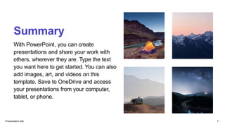 Summary
With PowerPoint, you can create
presentations and share your work with
others, wherever they are. Type the text
you want here to get started. You can also
add images, art, and videos on this
template. Save to OneDrive and access
your presentations from your computer,
tablet, or phone.
Presentation title 11
 
