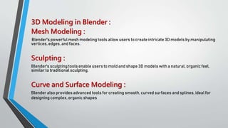 3D Modeling in Blender :
Mesh Modeling :
Blender's powerful mesh modeling tools allow users to create intricate 3D models by manipulating
vertices, edges, and faces.
Sculpting :
Blender's sculpting tools enable users to mold and shape 3D models with a natural, organic feel,
similar to traditional sculpting.
Curve and Surface Modeling :
Blender also provides advanced tools for creating smooth, curved surfaces and splines, ideal for
designing complex, organic shapes.
 