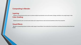 Compositing in Blender:
Layering:
Blender's compositingtools allowusers to combinemultiplevisual elements, such as 3D renders, footage, and effects, into a singleimageor video.
Color Grading:
Blender's powerful color correction tools enable users to adjust the tone, mood, and overall aesthetics of their final composites
Visual Effects:
Blender's compositing toolset includes a wide range of visual effects,from motion blur to lens flares, to enhance the look and feelofthe final
output.
 