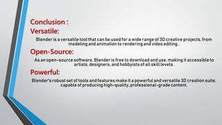 Conclusion :
Versatile:
Blender is a versatile tool that can be used for a wide range of 3D creative projects, from
modeling and animation to renderingand video editing..
Open-Source:
As an open-source software, Blenderis free to download and use, making it accessible to
artists, designers, and hobbyistsof all skill levels.
Powerful:
Blender'srobust set of tools and features make it a powerful and versatile 3D creation suite,
capable of producing high-quality,professional-grade content.
 