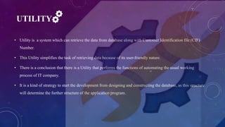 UTILITY
• Utility is a system which can retrieve the data from database along with Customer Identification file (CIF)
Number.
• This Utility simplifies the task of retrieving data because of its user-friendly nature.
• There is a conclusion that there is a Utility that performs the functions of automating the usual working
process of IT company.
• It is a kind of strategy to start the development from designing and constructing the database, as this structure
will determine the further structure of the application program.
 