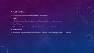 • Easy to Follow:
• Investors can register easily by following simple steps
• Safe:
• Eliminates money laundering and other illegal activities in the financial sector
• Less Burden:
• It's easier for the investment authorities to retrieve a customer’s data
• Convenience:
• Clients can buy or invest in various financial schemes – with the help of the CKYC number.
 