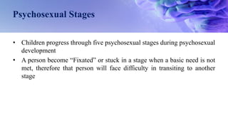 Psychosexual Stages
• Children progress through five psychosexual stages during psychosexual
development
• A person become “Fixated” or stuck in a stage when a basic need is not
met, therefore that person will face difficulty in transiting to another
stage
 