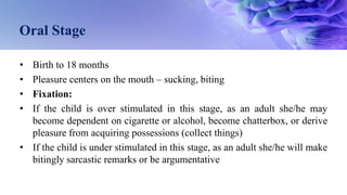 Oral Stage
• Birth to 18 months
• Pleasure centers on the mouth – sucking, biting
• Fixation:
• If the child is over stimulated in this stage, as an adult she/he may
become dependent on cigarette or alcohol, become chatterbox, or derive
pleasure from acquiring possessions (collect things)
• If the child is under stimulated in this stage, as an adult she/he will make
bitingly sarcastic remarks or be argumentative
 