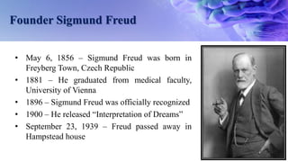 Founder Sigmund Freud
• May 6, 1856 – Sigmund Freud was born in
Freyberg Town, Czech Republic
• 1881 – He graduated from medical faculty,
University of Vienna
• 1896 – Sigmund Freud was officially recognized
• 1900 – He released “Interpretation of Dreams”
• September 23, 1939 – Freud passed away in
Hampstead house
 