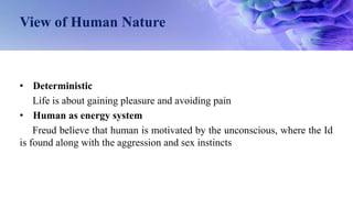 View of Human Nature
• Deterministic
Life is about gaining pleasure and avoiding pain
• Human as energy system
Freud believe that human is motivated by the unconscious, where the Id
is found along with the aggression and sex instincts
 