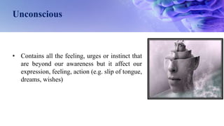 Unconscious
• Contains all the feeling, urges or instinct that
are beyond our awareness but it affect our
expression, feeling, action (e.g. slip of tongue,
dreams, wishes)
 