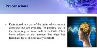 Preconscious
• Facts stored in a part of the brain, which are not
conscious but are available for possible use in
the future (e.g. a person will never think of her
home address at that moment but when her
friend ask for it, she can easily recall it)
 