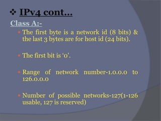  IPv4 cont…
Class A:-
 The first byte is a network id (8 bits) &
the last 3 bytes are for host id (24 bits).
 The first bit is ‘0’.
 Range of network number-1.0.0.0 to
126.0.0.0
 Number of possible networks-127(1-126
usable, 127 is reserved)
 